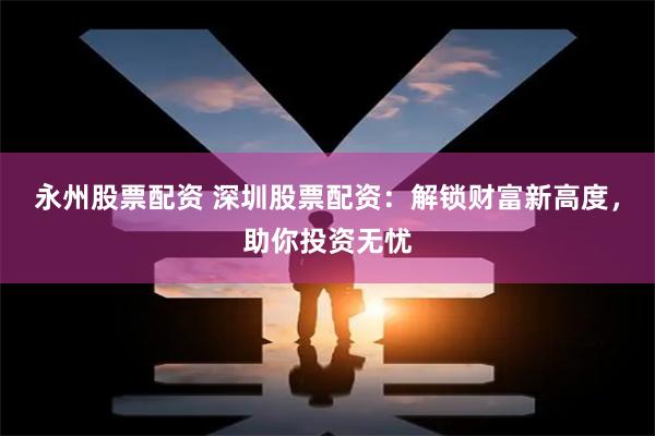 永州股票配资 深圳股票配资：解锁财富新高度，助你投资无忧