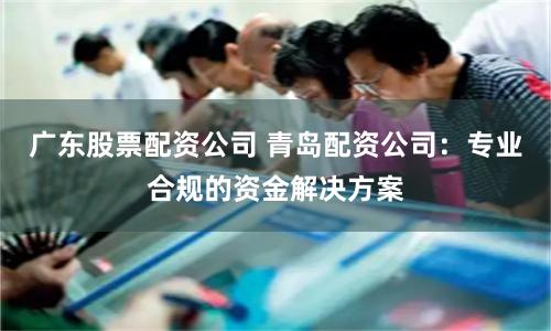 广东股票配资公司 青岛配资公司：专业合规的资金解决方案