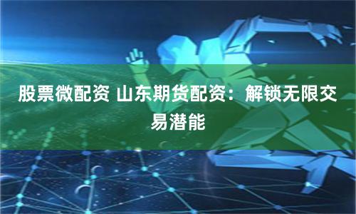 股票微配资 山东期货配资：解锁无限交易潜能