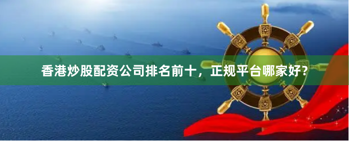 香港炒股配资公司排名前十，正规平台哪家好？