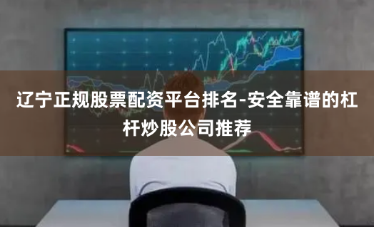 辽宁正规股票配资平台排名-安全靠谱的杠杆炒股公司推荐